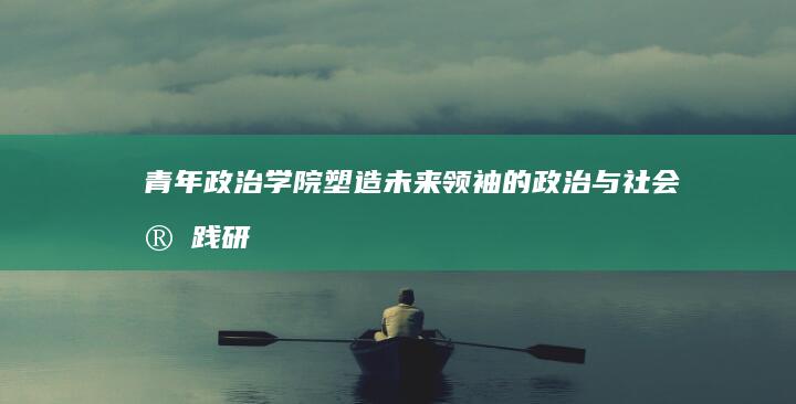 青年政治学院：塑造未来领袖的政治与社会实践研究