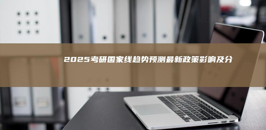 2025考研国家线趋势预测：最新政策影响及分数线预估